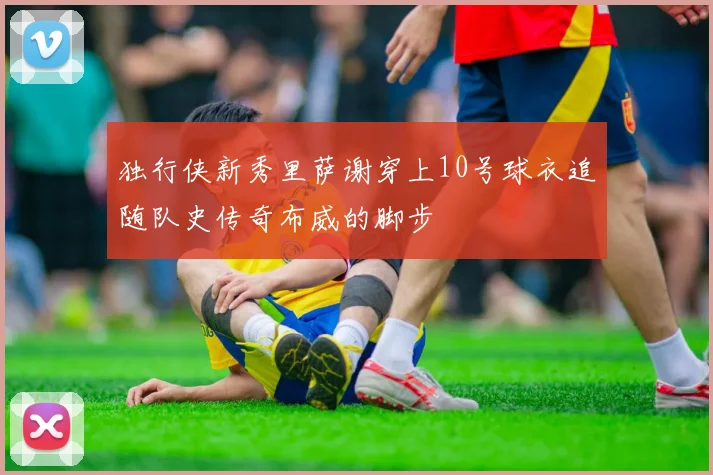 独行侠新秀里萨谢穿上10号球衣追随队史传奇布威的脚步