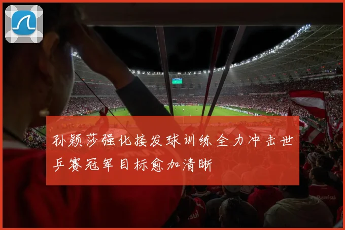 孙颖莎强化接发球训练全力冲击世乒赛冠军目标愈加清晰