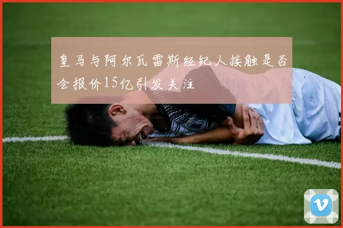 皇马与阿尔瓦雷斯经纪人接触是否会报价15亿引发关注