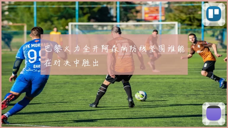巴黎火力全开阿森纳防线坚固谁能在对决中胜出