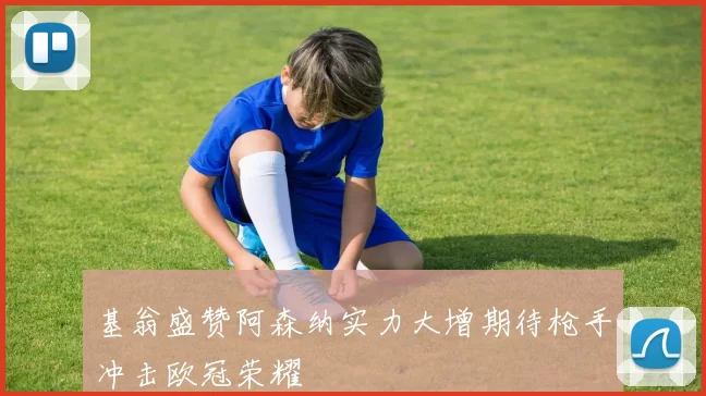 基翁盛赞阿森纳实力大增期待枪手冲击欧冠荣耀