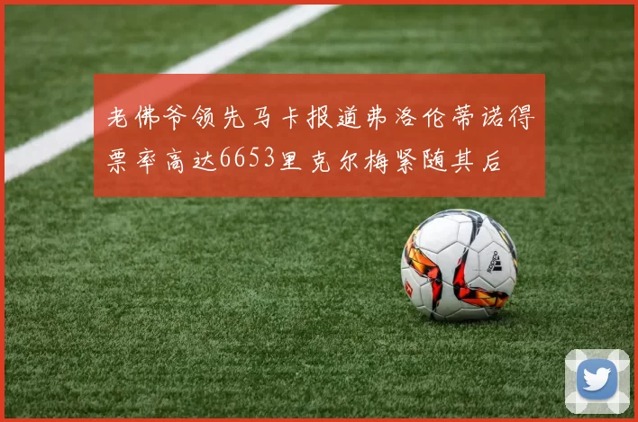老佛爷领先马卡报道弗洛伦蒂诺得票率高达6653里克尔梅紧随其后