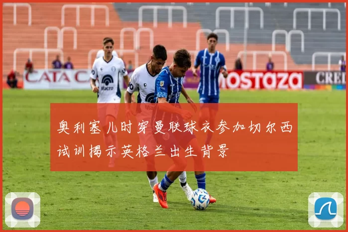 奥利塞儿时穿曼联球衣参加切尔西试训揭示英格兰出生背景