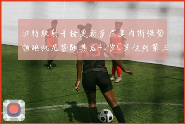 沙特联射手榜更新奎尼奥内斯强势领跑托尼紧随其后41岁C罗位列第三
