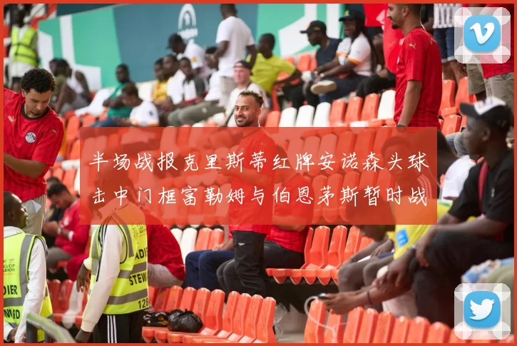 半场战报克里斯蒂红牌安诺森头球击中门框富勒姆与伯恩茅斯暂时战成平局