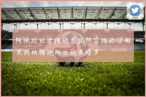 阿根廷记者揭晓首发阵容梅西领衔莫利纳梅迪纳出战劳塔罗