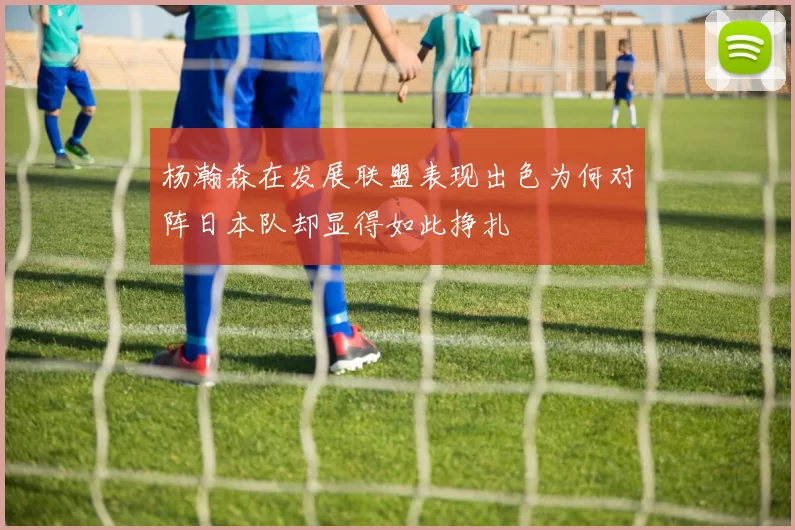 杨瀚森在发展联盟表现出色为何对阵日本队却显得如此挣扎