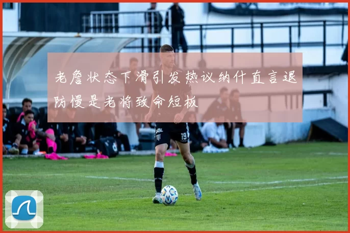 老詹状态下滑引发热议纳什直言退防慢是老将致命短板