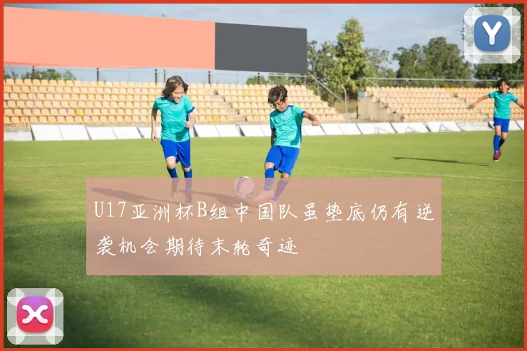 U17亚洲杯B组中国队虽垫底仍有逆袭机会期待末轮奇迹