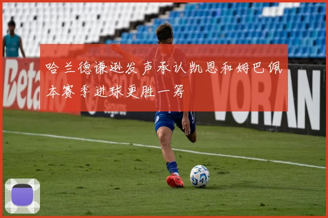 哈兰德谦逊发声承认凯恩和姆巴佩本赛季进球更胜一筹