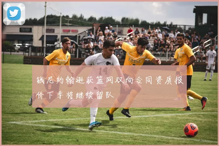钱尼约翰逊获篮网双向合同资质报价下季将继续留队