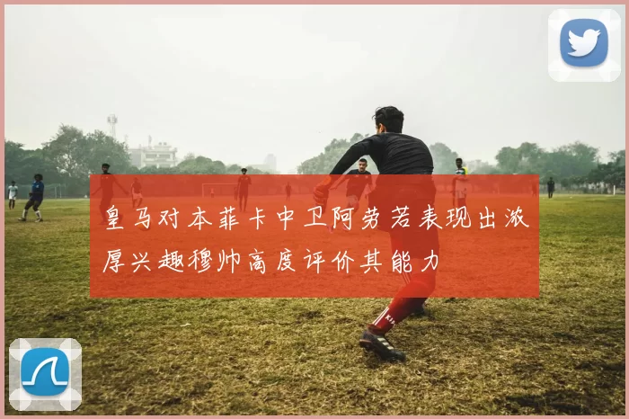 皇马对本菲卡中卫阿劳若表现出浓厚兴趣穆帅高度评价其能力