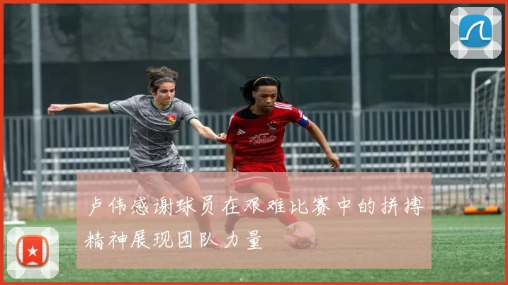 卢伟感谢球员在艰难比赛中的拼搏精神展现团队力量
