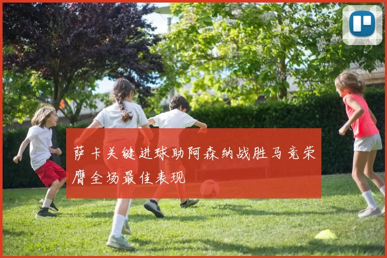 萨卡关键进球助阿森纳战胜马竞荣膺全场最佳表现