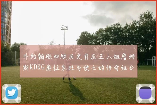 乔约翰逊回顾历史首发五人组詹姆斯KDKG奥拉朱旺与便士的传奇组合