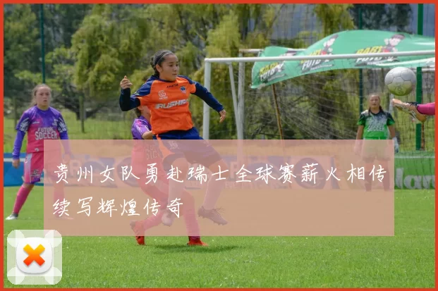 贵州女队勇赴瑞士全球赛薪火相传续写辉煌传奇