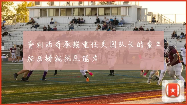 普利西奇承载重任美国队长的童年经历铸就抗压能力