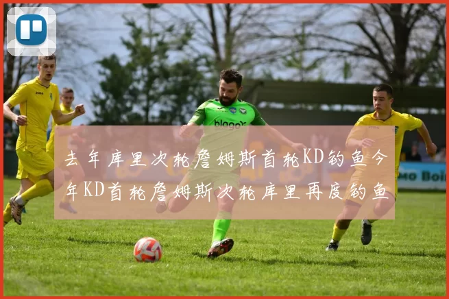 去年库里次轮詹姆斯首轮KD钓鱼今年KD首轮詹姆斯次轮库里再度钓鱼的奇妙对比