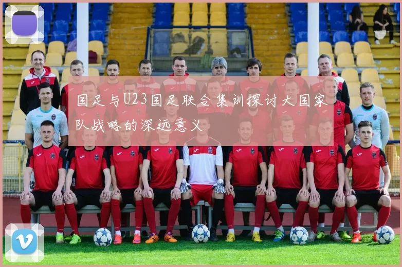 国足与U23国足联合集训探讨大国家队战略的深远意义