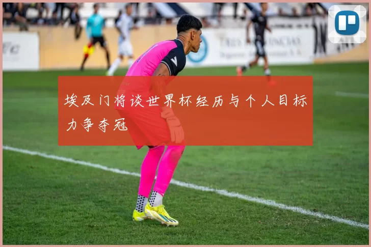 埃及门将谈世界杯经历与个人目标力争夺冠