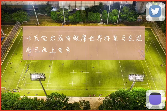 卡瓦哈尔或将缺席世界杯皇马生涯恐已画上句号