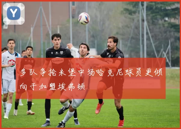 多队争抢米堡中场哈克尼球员更倾向于加盟埃弗顿
