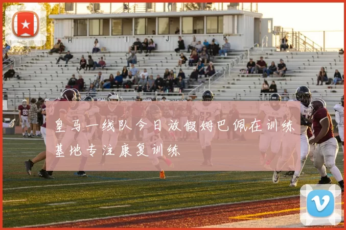 皇马一线队今日放假姆巴佩在训练基地专注康复训练