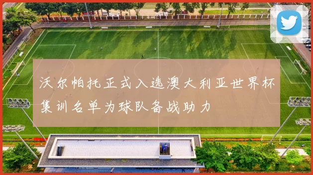 沃尔帕托正式入选澳大利亚世界杯集训名单为球队备战助力