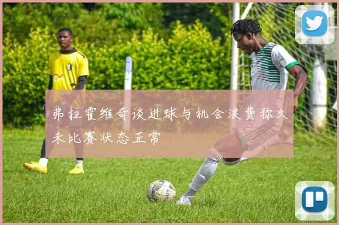 弗拉霍维奇谈进球与机会浪费称久未比赛状态正常