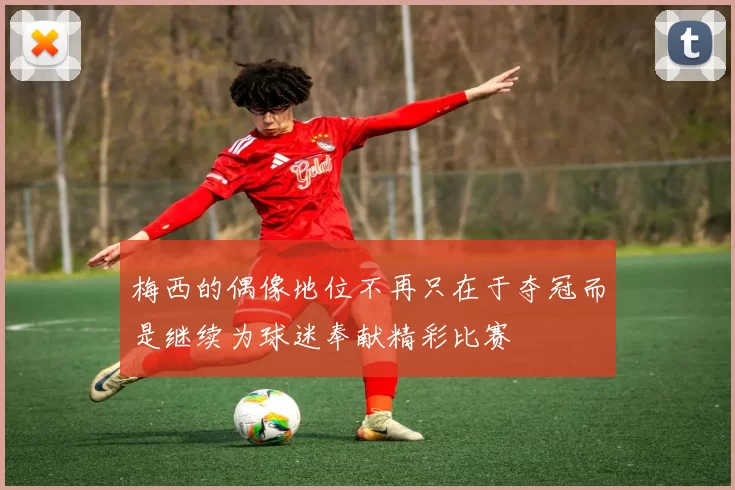 梅西的偶像地位不再只在于夺冠而是继续为球迷奉献精彩比赛