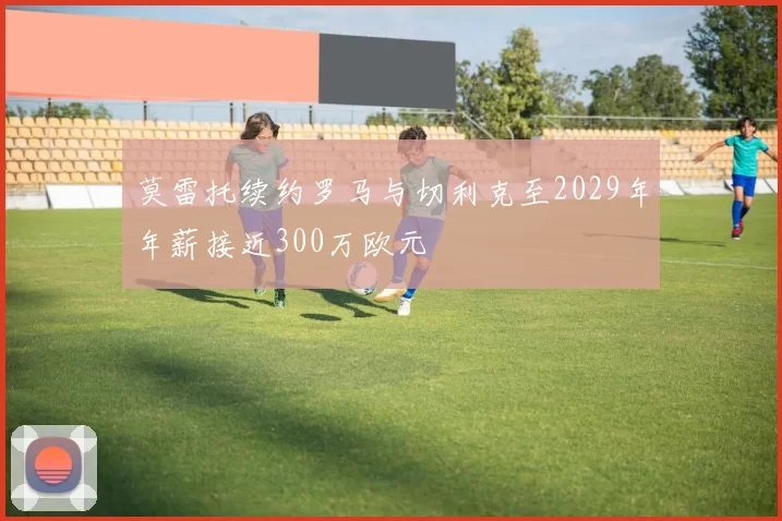 莫雷托续约罗马与切利克至2029年年薪接近300万欧元